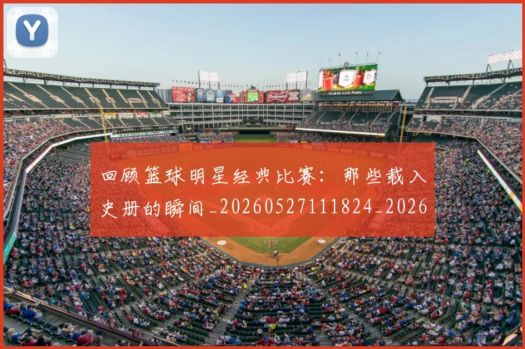 回顾篮球明星经典比赛:那些载入史册的瞬间_20260527111824_20260608142813