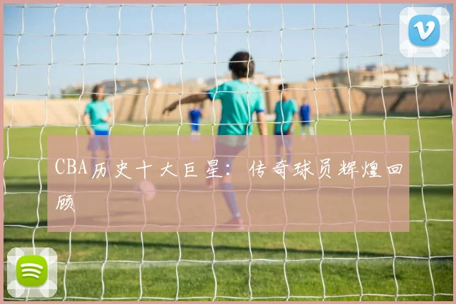 CBA历史十大巨星：传奇球员辉煌回顾