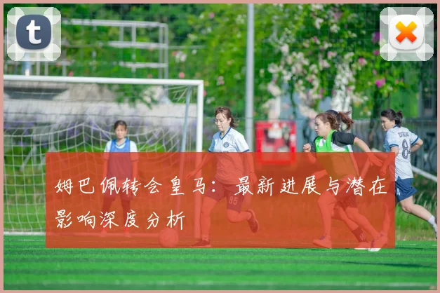 姆巴佩转会皇马:最新进展与潜在影响深度分析