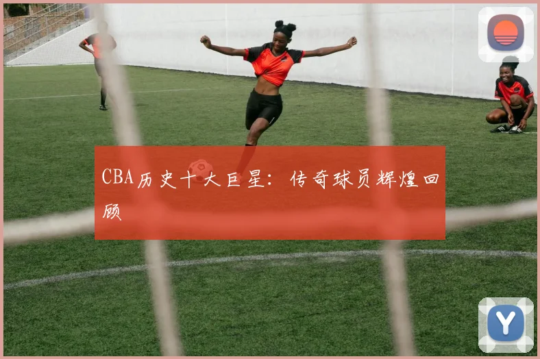 CBA历史十大巨星:传奇球员辉煌回顾