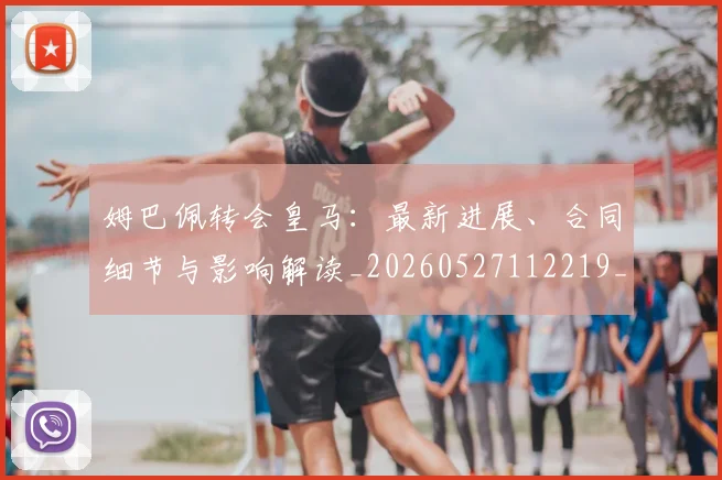 姆巴佩转会皇马:最新进展、合同细节与影响解读_20260527112219_20260609132856