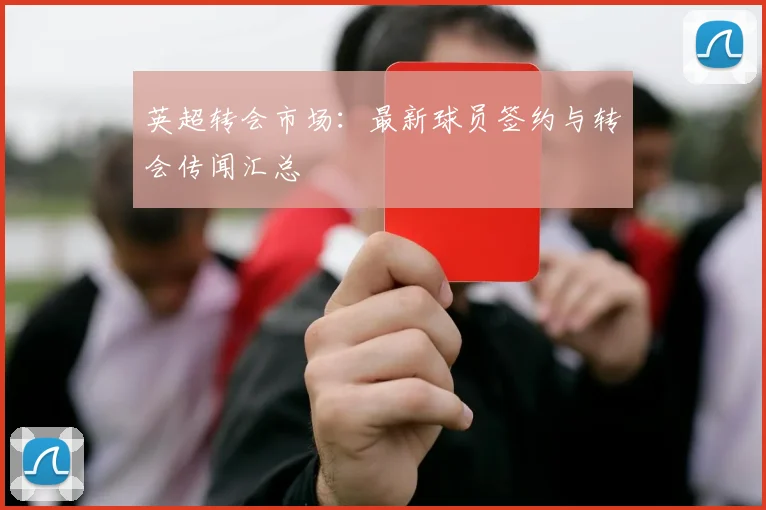 英超转会市场：最新球员签约与转会传闻汇总