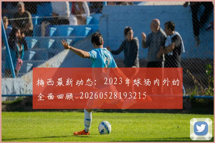 梅西最新动态:2023年球场内外的全面回顾_20260528193215