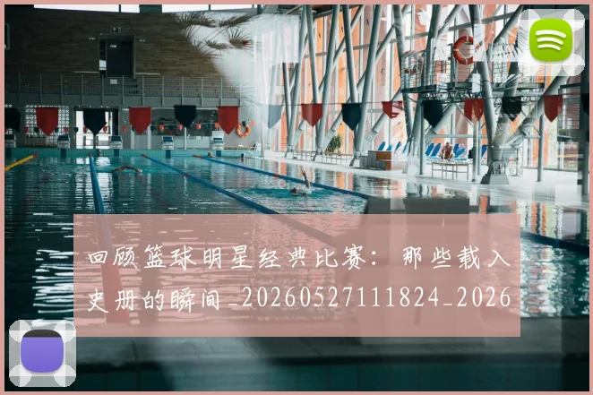 回顾篮球明星经典比赛：那些载入史册的瞬间_20260527111824_20260608142813