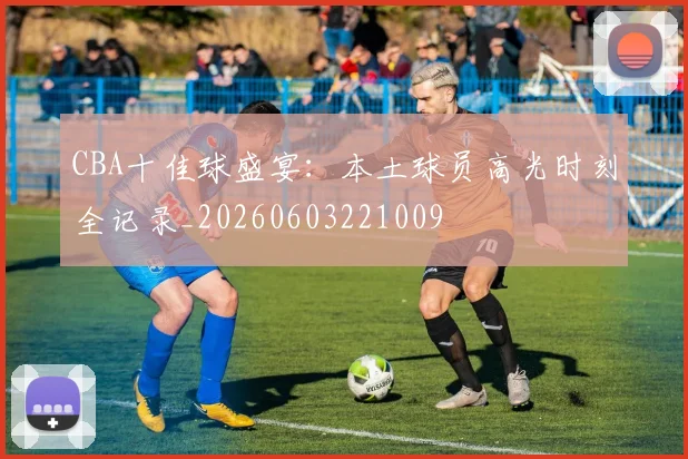 CBA十佳球盛宴：本土球员高光时刻全记录_20260603221009